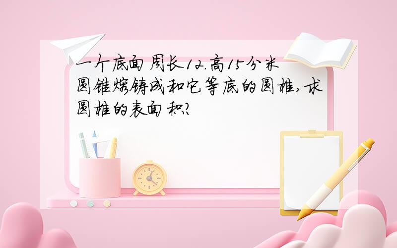 一个底面周长12.高15分米圆锥熔铸成和它等底的圆椎,求圆椎的表面积?