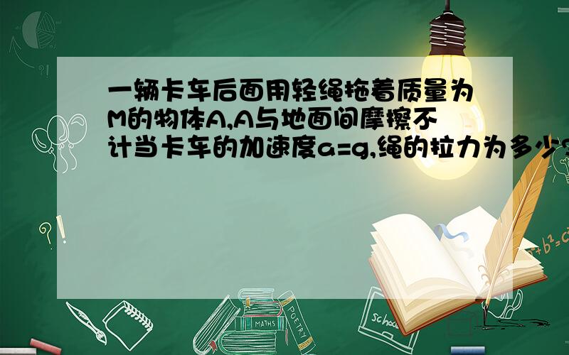 一辆卡车后面用轻绳拖着质量为M的物体A,A与地面间摩擦不计当卡车的加速度a=g,绳的拉力为多少?