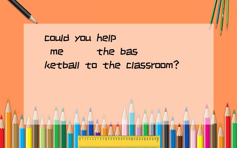 could you help me ( )the basketball to the classroom?(        )you like some bread?is there (         )in the cup?yes,there is(       )in it.one of (            )can sing well.what events do you have (             )your school?could you help me (