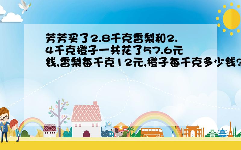 芳芳买了2.8千克香梨和2.4千克橙子一共花了57.6元钱,香梨每千克12元,橙子每千克多少钱?（列方程解答）