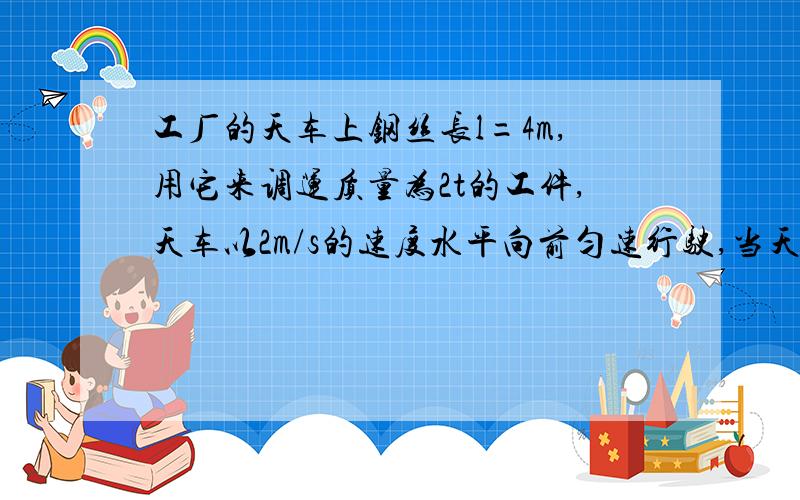 工厂的天车上钢丝长l=4m,用它来调运质量为2t的工件,天车以2m/s的速度水平向前匀速行驶,当天车突然刹车工件刚开始摆动时,钢丝绳对工件的拉力大小为