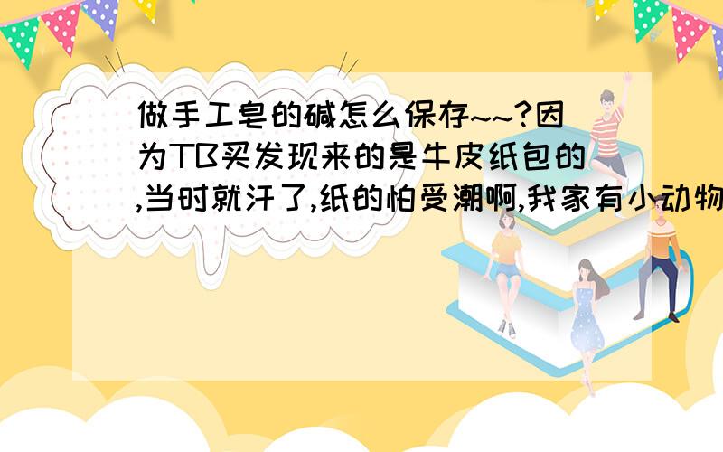 做手工皂的碱怎么保存~~?因为TB买发现来的是牛皮纸包的,当时就汗了,纸的怕受潮啊,我家有小动物低处不敢放,想知道怎么保存,用不锈钢密封罐行吗?