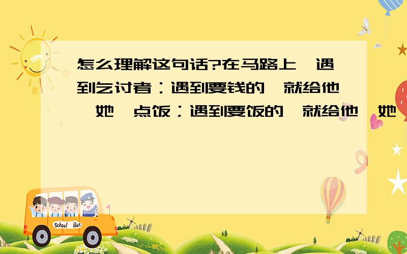 怎么理解这句话?在马路上,遇到乞讨者：遇到要钱的,就给他{她}点饭；遇到要饭的,就给他{她}点钱.