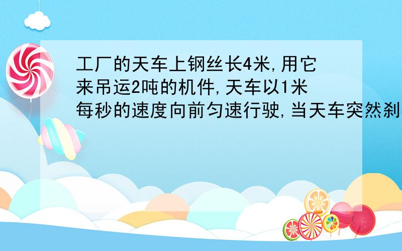 工厂的天车上钢丝长4米,用它来吊运2吨的机件,天车以1米每秒的速度向前匀速行驶,当天车突然刹车,工件刚开始摆动时,钢丝绳对机件的拉力多大?