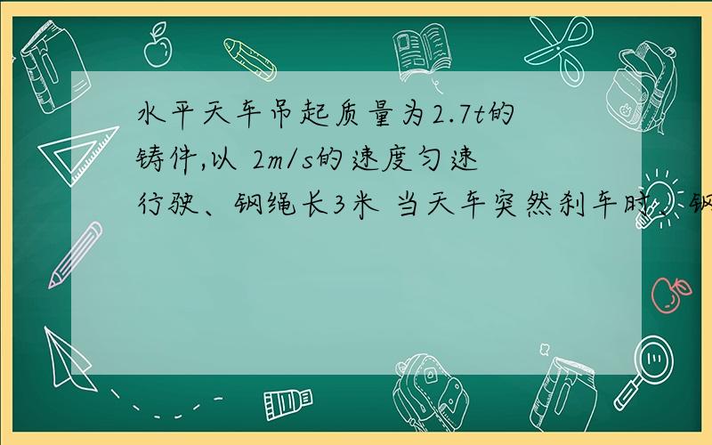 水平天车吊起质量为2.7t的铸件,以 2m/s的速度匀速行驶、钢绳长3米 当天车突然刹车时、钢绳所受的拉力为?