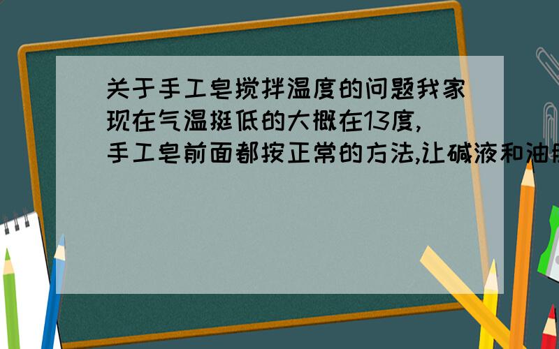 关于手工皂搅拌温度的问题我家现在气温挺低的大概在13度,手工皂前面都按正常的方法,让碱液和油脂都在45度左右时候混合搅拌的,然后再室温的状态下继续搅拌,想问下由于室温比较低还用