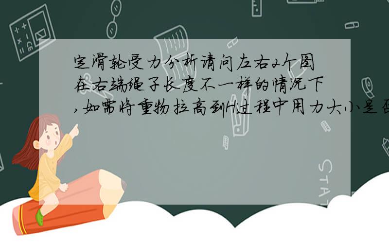 定滑轮受力分析请问左右2个图在右端绳子长度不一样的情况下,如需将重物拉高到H过程中用力大小是否一直,如不一致用力情况是怎么样的?补充：以下2个均为定滑轮