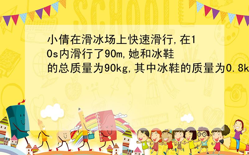 小倩在滑冰场上快速滑行,在10s内滑行了90m,她和冰鞋的总质量为90kg,其中冰鞋的质量为0.8kg,已知每只冰1.小倩受到的重力有多大?2.小倩滑行的平均速度?3.小倩在单脚滑行时对冰面的压强是多大?