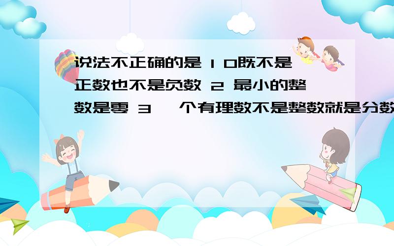 说法不正确的是 1 0既不是正数也不是负数 2 最小的整数是零 3 一个有理数不是整数就是分数4 有理数分为正数,零和负数