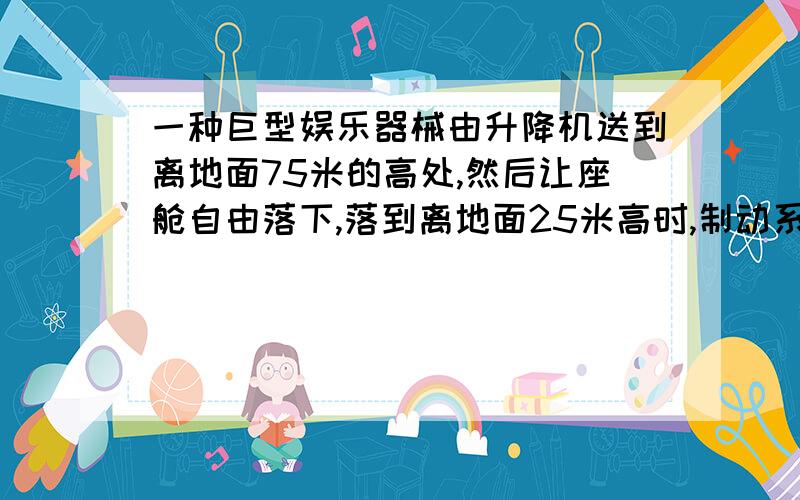 一种巨型娱乐器械由升降机送到离地面75米的高处,然后让座舱自由落下,落到离地面25米高时,制动系统开始启动,离舱均匀减速,到地面时刚好停下,若坐舱中某人用手托着重50牛的铅球,试求（1