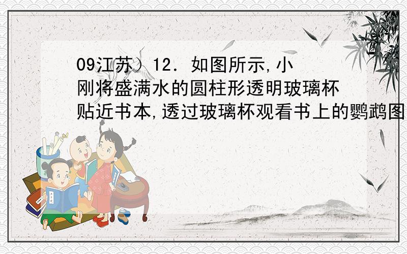 09江苏）12．如图所示,小刚将盛满水的圆柱形透明玻璃杯贴近书本,透过玻璃杯观看书上的鹦鹉图片为什么A