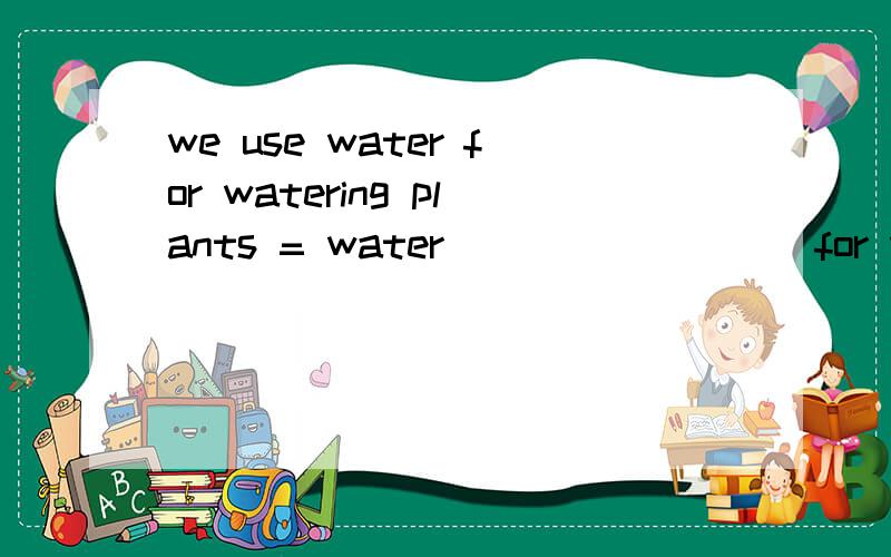 we use water for watering plants = water ____ ____for watering plants