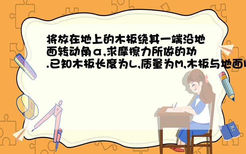 将放在地上的木板绕其一端沿地面转动角α,求摩擦力所做的功.已知木板长度为L,质量为M,木板与地面间的摩擦因数为μ.