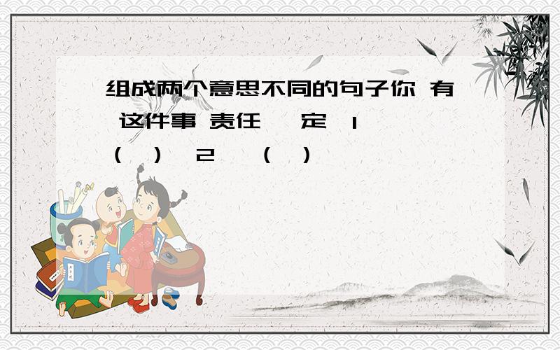 组成两个意思不同的句子你 有 这件事 责任 一定【1】 （ ）【2】 （ ）