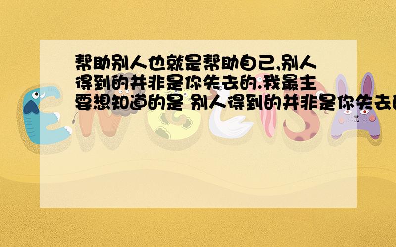 帮助别人也就是帮助自己,别人得到的并非是你失去的.我最主要想知道的是 别人得到的并非是你失去的 这句话的意思.这跟人的心理有些什么关系