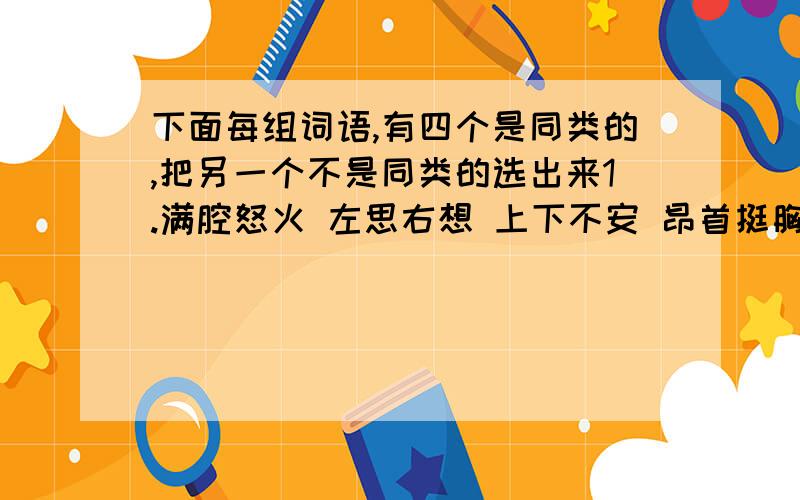 下面每组词语,有四个是同类的,把另一个不是同类的选出来1.满腔怒火 左思右想 上下不安 昂首挺胸 心惊肉跳2.舍己为人 奋不顾身 顽强不屈 自私自利 视死如归3.百折不挠 气势汹汹 犹豫不决