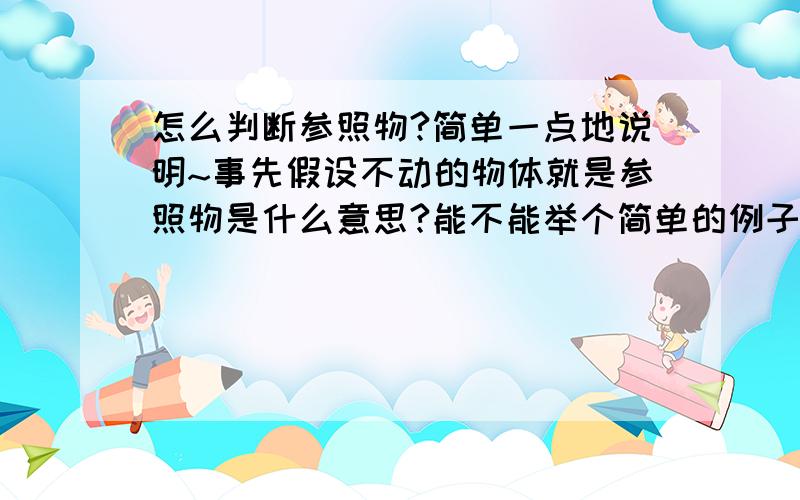 怎么判断参照物?简单一点地说明~事先假设不动的物体就是参照物是什么意思?能不能举个简单的例子?有没有什么别的方法,