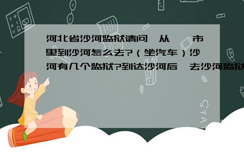 河北省沙河监狱请问,从邯郸市里到沙河怎么去?（坐汽车）沙河有几个监狱?到达沙河后,去沙河监狱怎么走?（坐车）沙河监狱详细地址!请问,探监的时间是什么时候?打电话可以查询么?我在此