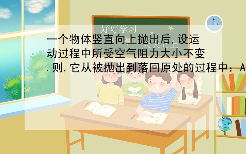 一个物体竖直向上抛出后,设运动过程中所受空气阻力大小不变.则,它从被抛出到落回原处的过程中：A、上升时间大于下降时间B、上升加速度大于下降加速度C、上升阶段平均速度大于下降阶