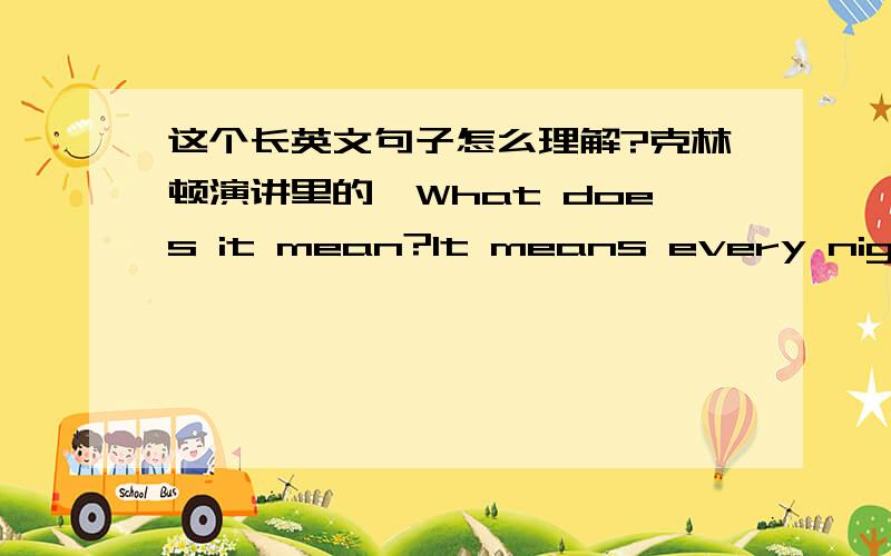 这个长英文句子怎么理解?克林顿演讲里的,What does it mean?It means every night millions of well-insured Americans go to bed just an illness,an accident,or a pink slip away from having no coverage or financial ruin.怎么断句呀?意