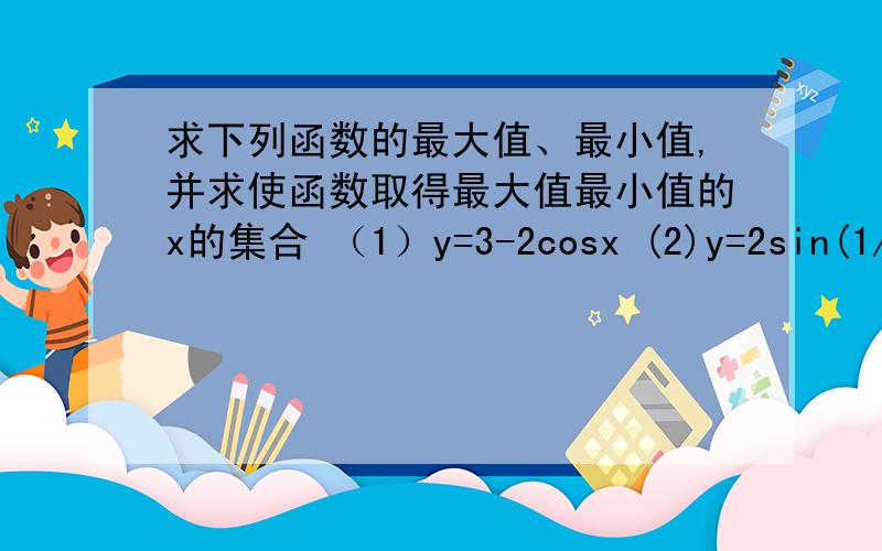 求下列函数的最大值、最小值,并求使函数取得最大值最小值的x的集合 （1）y=3-2cosx (2)y=2sin(1/2x-π/4麻烦讲详细点.