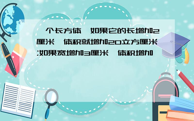 一个长方体,如果它的长增加2厘米,体积就增加20立方厘米;如果宽增加3厘米,体积增加