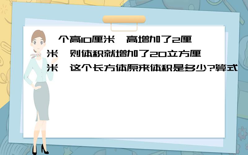 一个高10厘米,高增加了2厘米,则体积就增加了20立方厘米,这个长方体原来体积是多少?算式