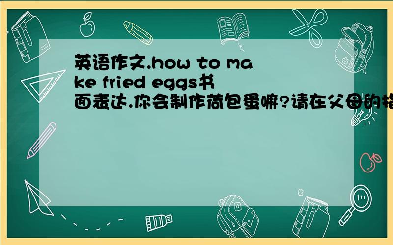 英语作文.how to make fried eggs书面表达.你会制作荷包蛋嘛?请在父母的指导下学着露一首吧.并将制作过程向你同学介绍一下.不少于六十字.提示词:knock chopsticks oven dry look like round