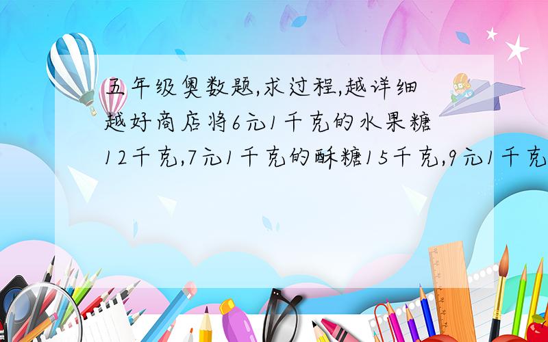 五年级奥数题,求过程,越详细越好商店将6元1千克的水果糖12千克,7元1千克的酥糖15千克,9元1千克的奶糖13千克,混合在一起成为什锦糖.那么这种什锦糖每千克（）元钱