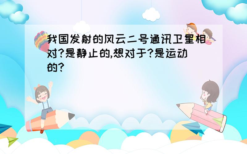 我国发射的风云二号通讯卫星相对?是静止的,想对于?是运动的?