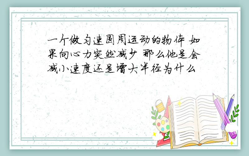 一个做匀速圆周运动的物体 如果向心力突然减少 那么他是会减小速度还是增大半径为什么