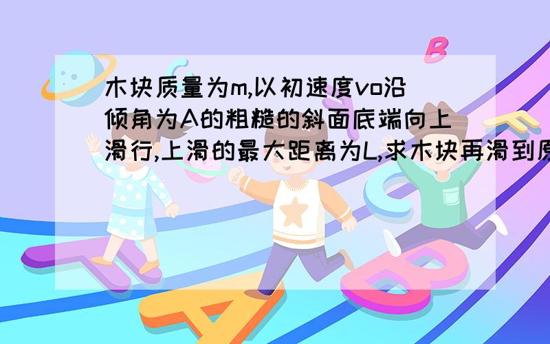 木块质量为m,以初速度vo沿倾角为A的粗糙的斜面底端向上滑行,上滑的最大距离为L,求木块再滑到原出发点的速度大小.