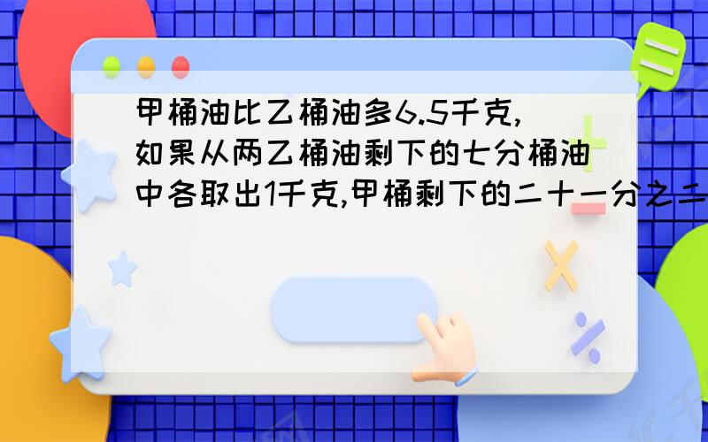 甲桶油比乙桶油多6.5千克,如果从两乙桶油剩下的七分桶油中各取出1千克,甲桶剩下的二十一分之二等于乙桶甲桶油比乙桶油多6.5千克,如果从两桶油中各取出1千克,甲桶剩下的二十一分之二等