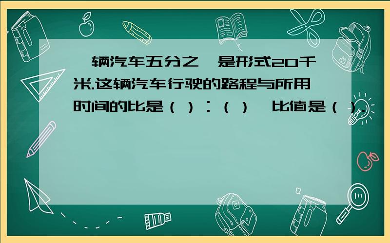 一辆汽车五分之一是形式20千米.这辆汽车行驶的路程与所用时间的比是（）：（）,比值是（）.