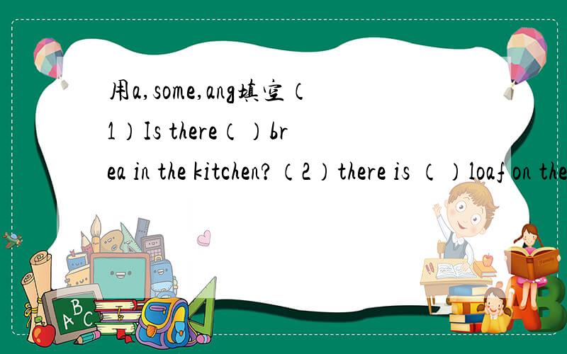 用a,some,ang填空（1）Is there（）brea in the kitchen?（2）there is （）loaf on the table (4)there is not ___ chocolate on the table (5)there is ___ spoon on the dish (6)is there ___ soap on the dressing table?(7)there are ___ clouds in the