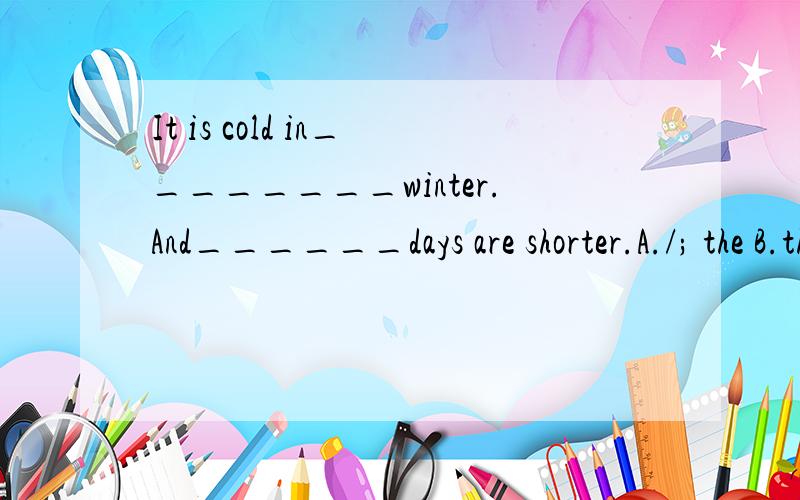 It is cold in________winter.And______days are shorter.A./; the B.the; the;C.the;/ D.a; the