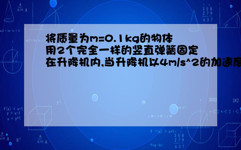 将质量为m=0.1kg的物体用2个完全一样的竖直弹簧固定在升降机内,当升降机以4m/s^2的加速度加速向上运动时,上面弹簧对物体的拉力为0.4N,当升降机和物体都以8m/s^2的加速度向上运动时,上面弹簧