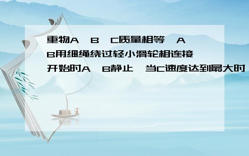 重物A,B,C质量相等,A,B用细绳绕过轻小滑轮相连接,开始时A,B静止,当C速度达到最大时,求A的加速度重物A、B、C质量相等,A、B用细绳绕过轻小滑轮相连接,开始时A、B静止,滑轮间细绳长0.6m,现将C物