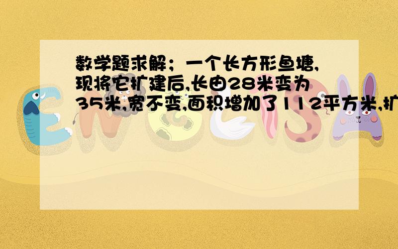 数学题求解；一个长方形鱼塘,现将它扩建后,长由28米变为35米,宽不变,面积增加了112平方米,扩建后鱼塘的面积是多少,