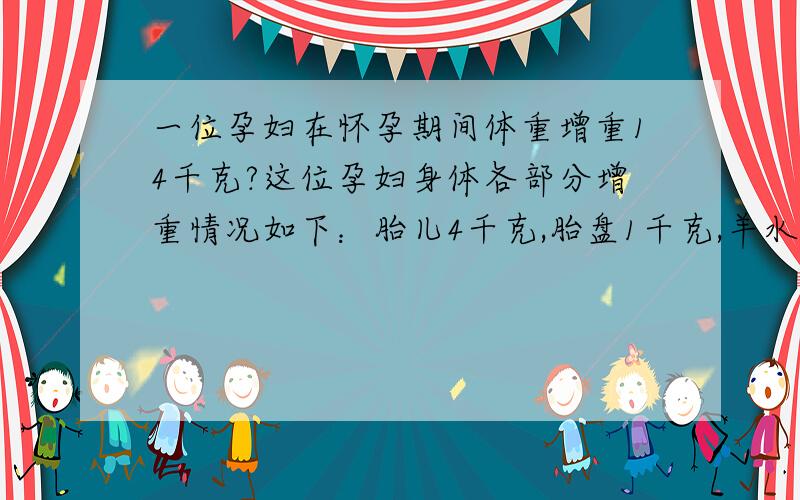 一位孕妇在怀孕期间体重增重14千克?这位孕妇身体各部分增重情况如下：胎儿4千克,胎盘1千克,羊水1千克,子宫1千克,乳腺1千克,增多的血液2千克,母体储藏的营养物质2.5千克,其他物质1.5千克.