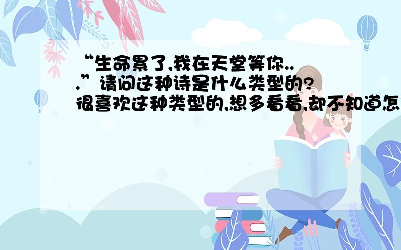 “生命累了,我在天堂等你...”请问这种诗是什么类型的?很喜欢这种类型的,想多看看,却不知道怎么找.“炊烟起了,我在门口等你.夕阳下了,我在山边等你.叶子黄了,我在树下等你.月儿弯了,我