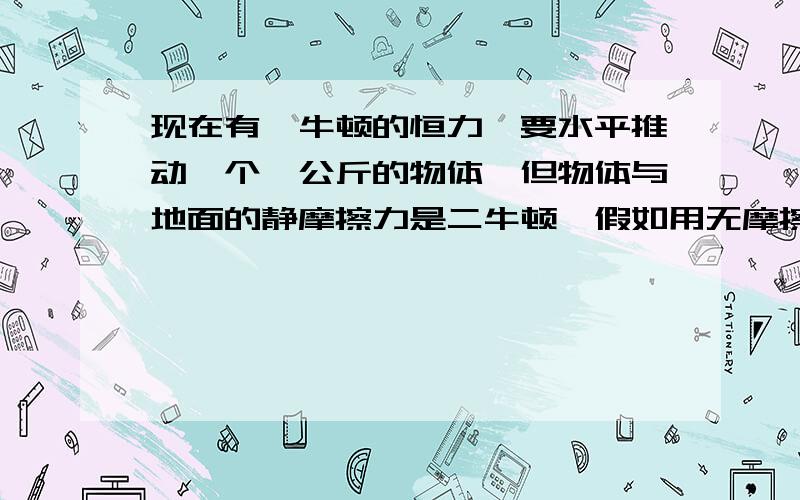 现在有一牛顿的恒力,要水平推动一个一公斤的物体,但物体与地面的静摩擦力是二牛顿,假如用无摩擦的省力齿轮系统,又不计齿轮系统的质量,物体最终可能有多大的速度?这个事实能证明理想