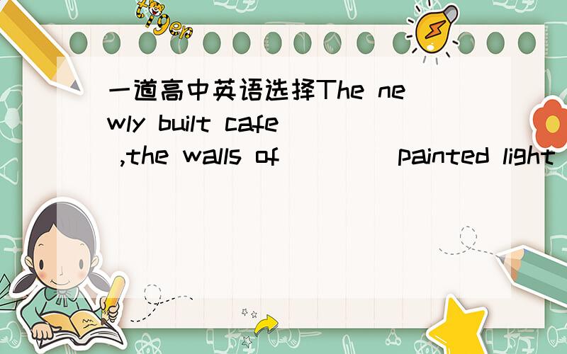 一道高中英语选择The newly built cafe ,the walls of ____painted light green ,is really a peacefull place for us ,especially after hard work .A that B it C what D which