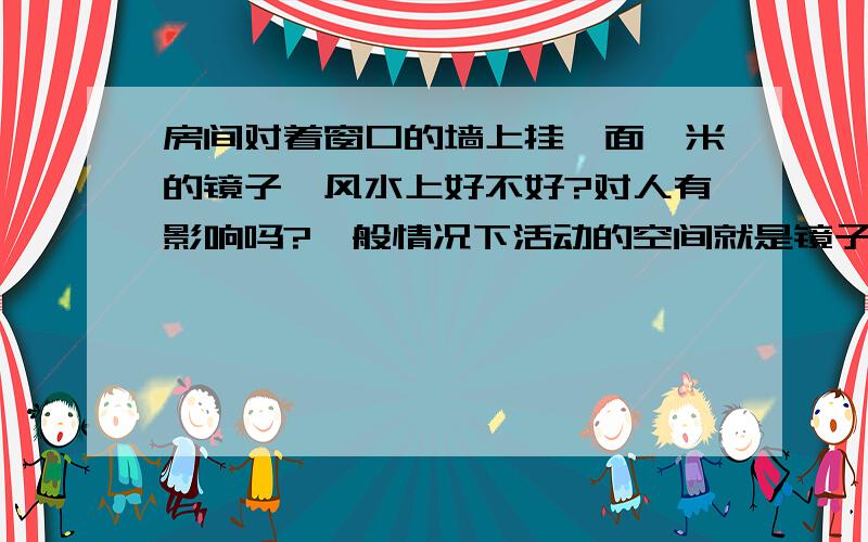 房间对着窗口的墙上挂一面一米的镜子,风水上好不好?对人有影响吗?一般情况下活动的空间就是镜子和窗之间,不知道这样挂影响人或者影响人的运气不?挂了许多年了