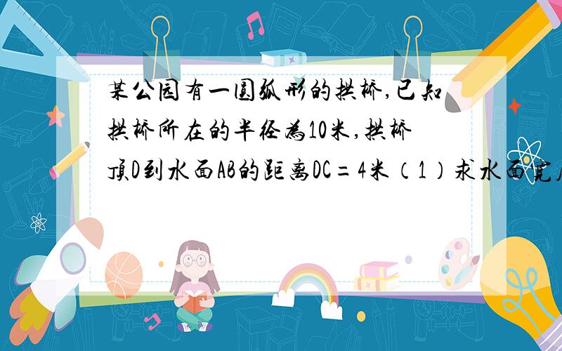 某公园有一圆弧形的拱桥,已知拱桥所在的半径为10米,拱桥顶D到水面AB的距离DC=4米（1）求水面宽度AB的大小（2）当水面上升到EF时,从点E测得桥顶D的仰角为a,若cota=3,求水面上升的高度