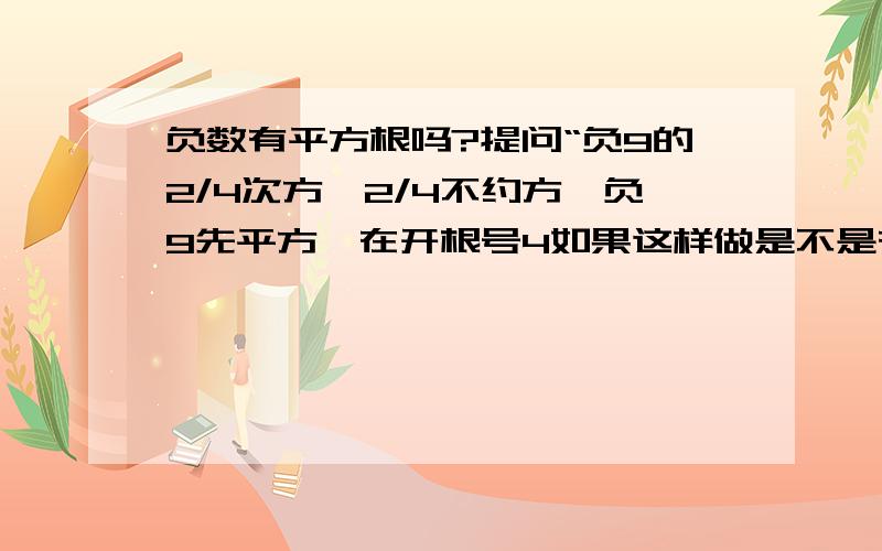 负数有平方根吗?提问“负9的2/4次方,2/4不约方,负9先平方,在开根号4如果这样做是不是有意义?”如果没有,请问什么,偶数根号下不能为负数,可负9的2/4也没意义吗(不要约分)?先负9的平方得正数