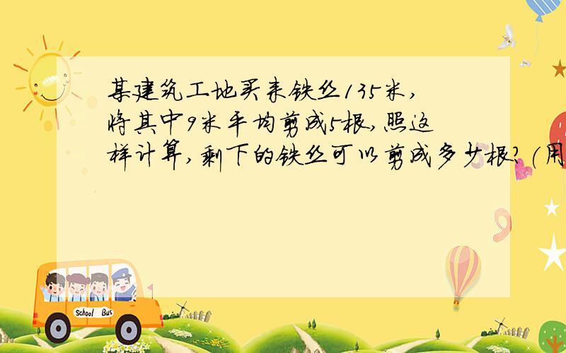 某建筑工地买来铁丝135米,将其中9米平均剪成5根,照这样计算,剩下的铁丝可以剪成多少根?(用方程解)还有一题:一种农药时用生石灰、硫磺和水按1：2：14配成的,要配置这种农药5100千克,需要生