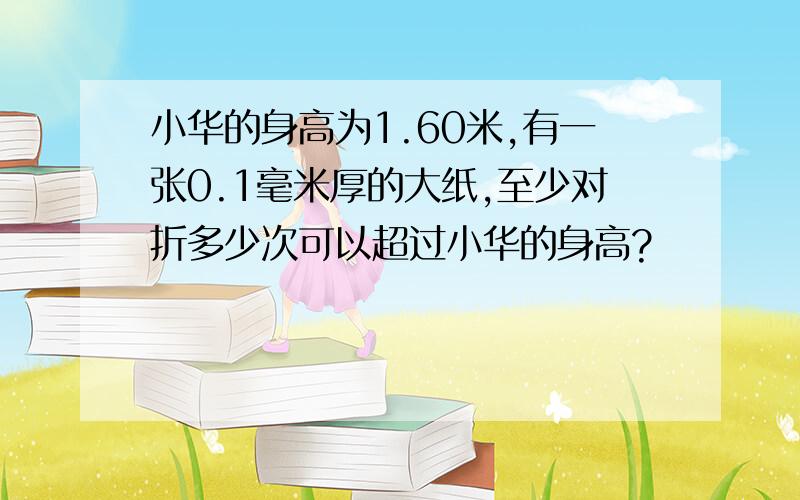 小华的身高为1.60米,有一张0.1毫米厚的大纸,至少对折多少次可以超过小华的身高?