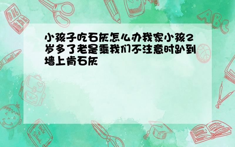 小孩子吃石灰怎么办我家小孩2岁多了老是乘我们不注意时趴到墙上肯石灰