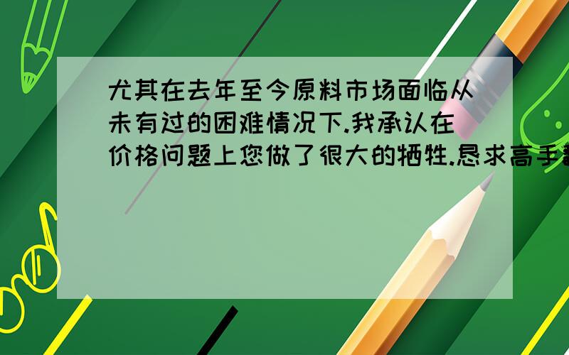 尤其在去年至今原料市场面临从未有过的困难情况下.我承认在价格问题上您做了很大的牺牲.恳求高手翻译